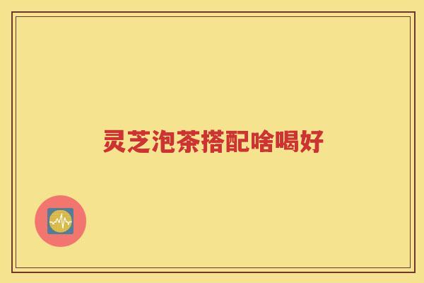 灵芝泡茶搭配啥喝好