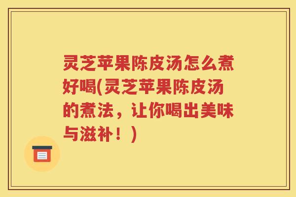 灵芝苹果陈皮汤怎么煮好喝(灵芝苹果陈皮汤的煮法，让你喝出美味与滋补！)