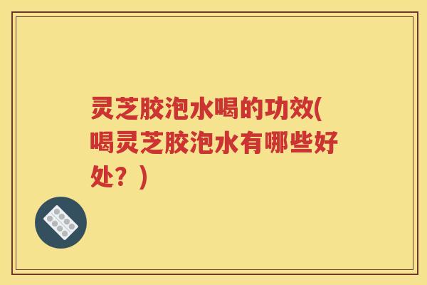 灵芝胶泡水喝的功效(喝灵芝胶泡水有哪些好处？)