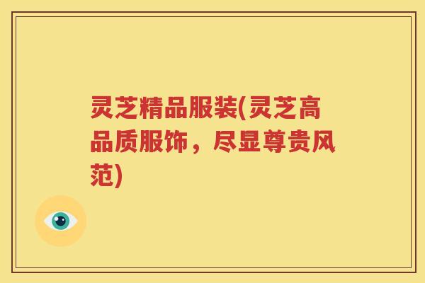 灵芝精品服装(灵芝高品质服饰，尽显尊贵风范)