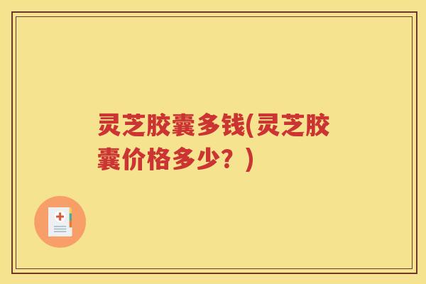 灵芝胶囊多钱(灵芝胶囊价格多少？)