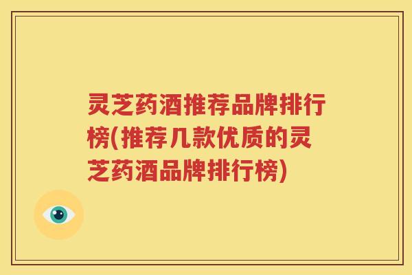 灵芝药酒推荐品牌排行榜(推荐几款优质的灵芝药酒品牌排行榜)