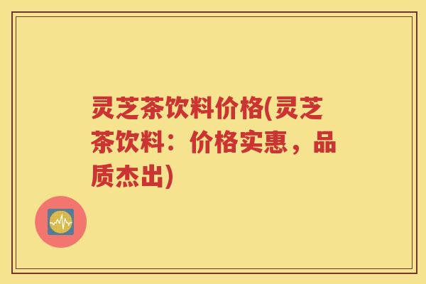 灵芝茶饮料价格(灵芝茶饮料：价格实惠，品质杰出)