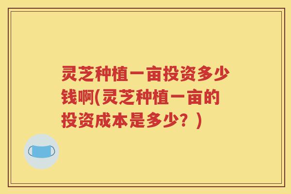灵芝种植一亩投资多少钱啊(灵芝种植一亩的投资成本是多少？)