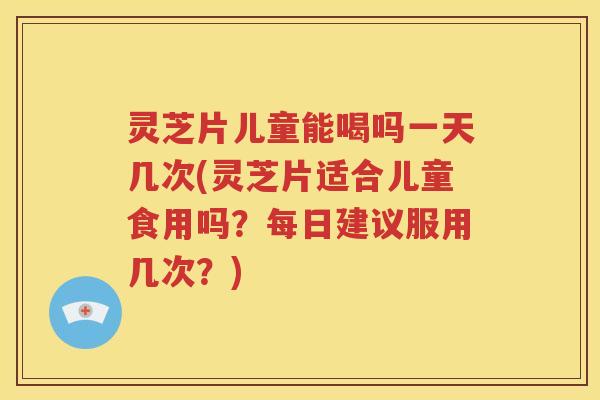灵芝片儿童能喝吗一天几次(灵芝片适合儿童食用吗？每日建议服用几次？)