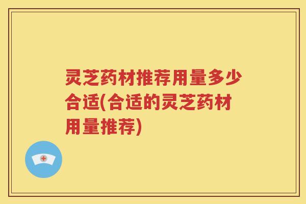 灵芝药材推荐用量多少合适(合适的灵芝药材用量推荐)