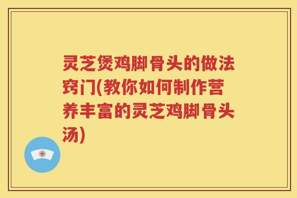 灵芝煲鸡脚骨头的做法窍门(教你如何制作营养丰富的灵芝鸡脚骨头汤)