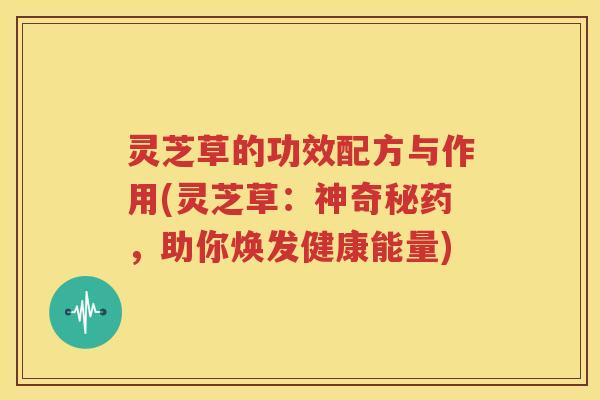 灵芝草的功效配方与作用(灵芝草：神奇秘药，助你焕发健康能量)