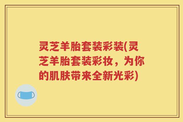 灵芝羊胎套装彩装(灵芝羊胎套装彩妆，为你的肌肤带来全新光彩)