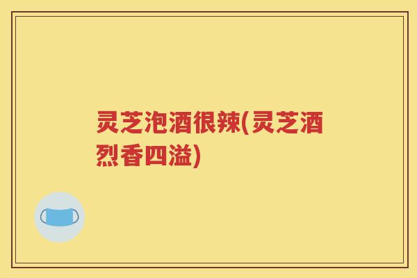 灵芝泡酒很辣(灵芝酒烈香四溢)