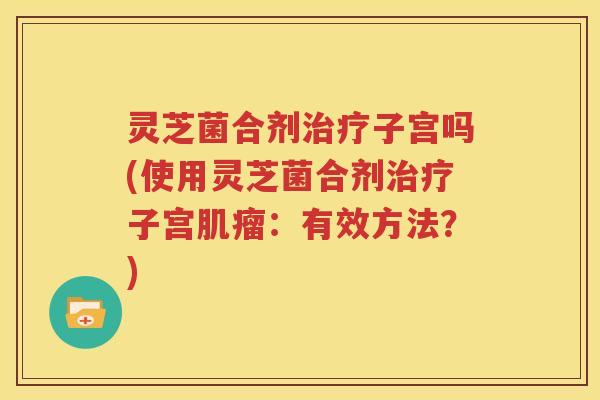 灵芝菌合剂治疗子宫吗(使用灵芝菌合剂治疗子宫肌瘤：有效方法？)