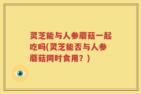 灵芝能与人参蘑菇一起吃吗(灵芝能否与人参蘑菇同时食用？)