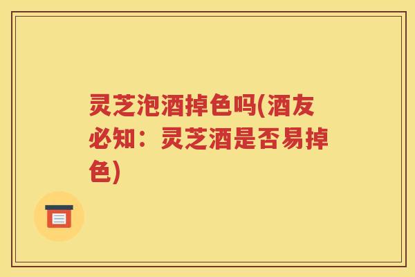 灵芝泡酒掉色吗(酒友必知：灵芝酒是否易掉色)