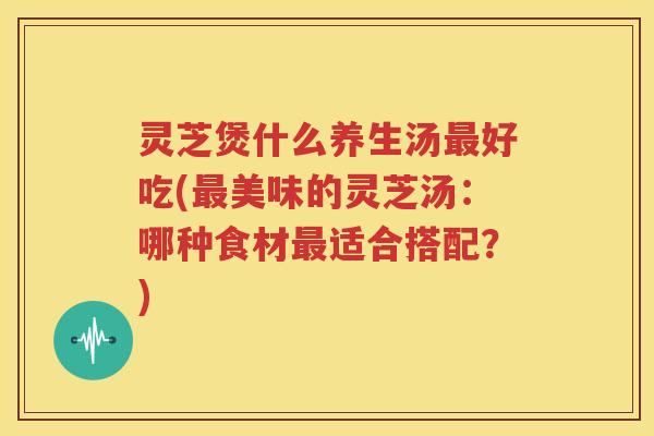 灵芝煲什么养生汤最好吃(最美味的灵芝汤：哪种食材最适合搭配？)