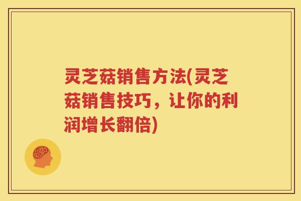 灵芝菇销售方法(灵芝菇销售技巧，让你的利润增长翻倍)
