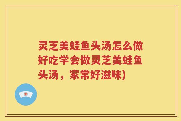 灵芝美蛙鱼头汤怎么做好吃学会做灵芝美蛙鱼头汤，家常好滋味)