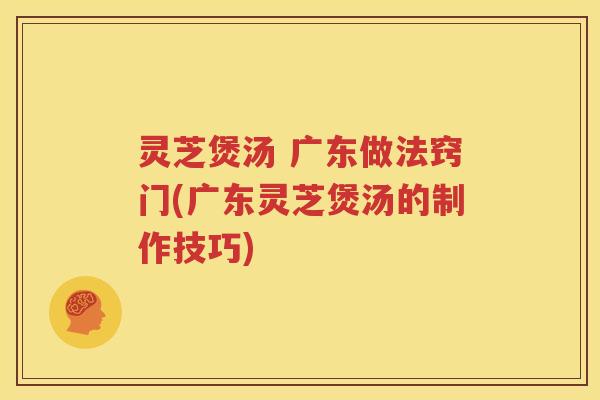 灵芝煲汤 广东做法窍门(广东灵芝煲汤的制作技巧)