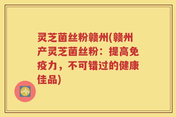 灵芝菌丝粉赣州(赣州产灵芝菌丝粉：提高免疫力，不可错过的健康佳品)