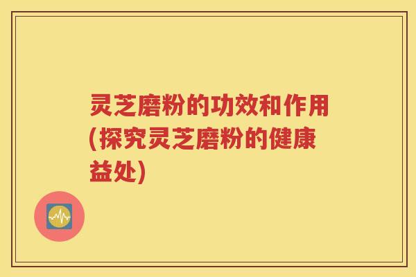 灵芝磨粉的功效和作用(探究灵芝磨粉的健康益处)