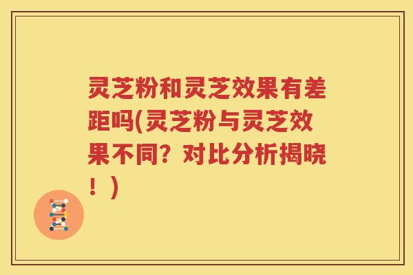 灵芝粉和灵芝效果有差距吗(灵芝粉与灵芝效果不同？对比分析揭晓！)