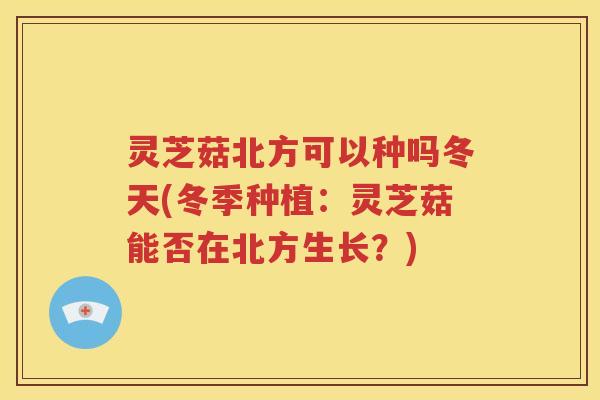 灵芝菇北方可以种吗冬天(冬季种植：灵芝菇能否在北方生长？)