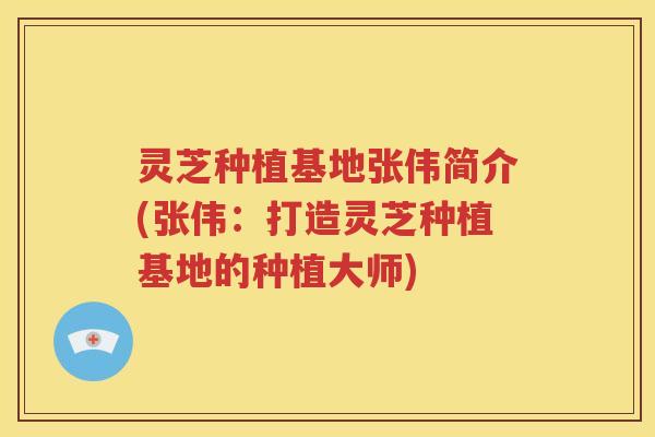 灵芝种植基地张伟简介(张伟：打造灵芝种植基地的种植大师)