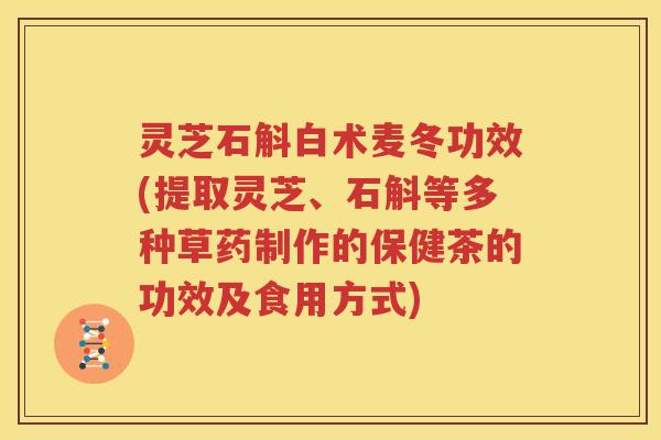 灵芝石斛白术麦冬功效(提取灵芝、石斛等多种草药制作的保健茶的功效及食用方式)