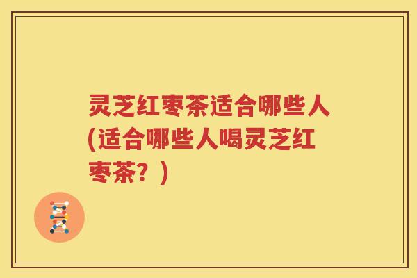 灵芝红枣茶适合哪些人(适合哪些人喝灵芝红枣茶？)