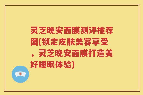 灵芝晚安面膜测评推荐图(锁定皮肤美容享受，灵芝晚安面膜打造美好睡眠体验)