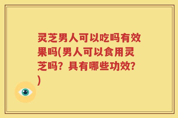 灵芝男人可以吃吗有效果吗(男人可以食用灵芝吗？具有哪些功效？)