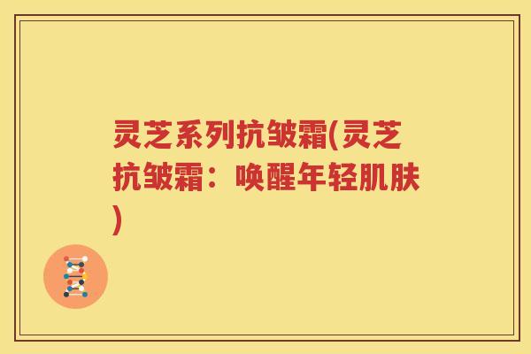 灵芝系列抗皱霜(灵芝抗皱霜：唤醒年轻肌肤)
