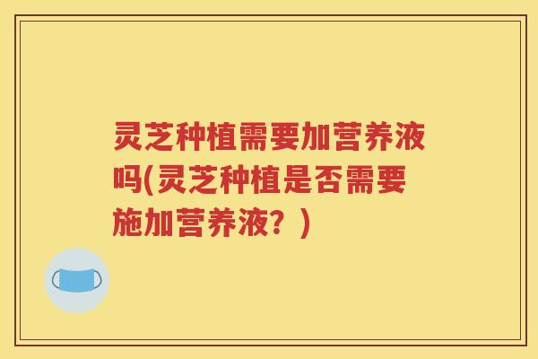 灵芝种植需要加营养液吗(灵芝种植是否需要施加营养液？)