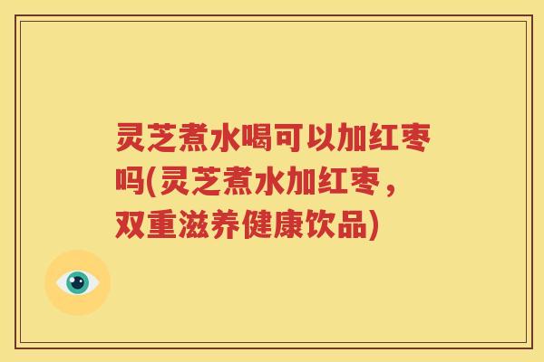 灵芝煮水喝可以加红枣吗(灵芝煮水加红枣，双重滋养健康饮品)