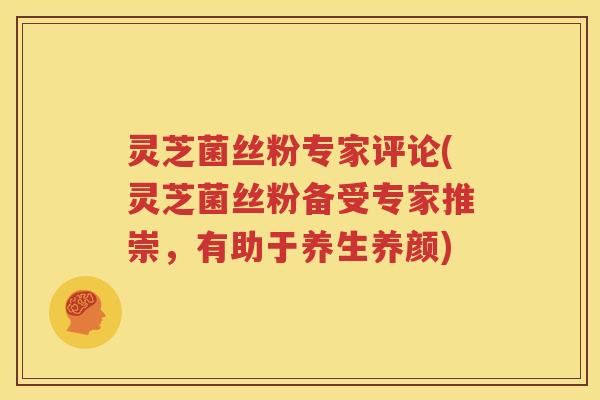 灵芝菌丝粉专家评论(灵芝菌丝粉备受专家推崇，有助于养生养颜)
