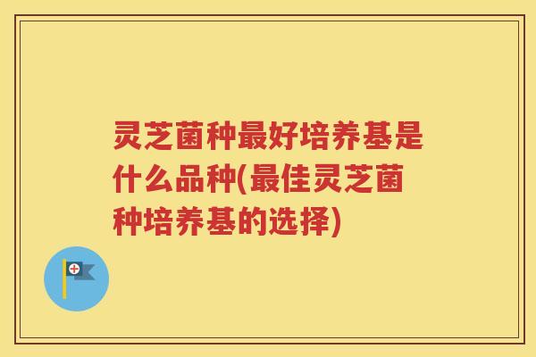 灵芝菌种最好培养基是什么品种(最佳灵芝菌种培养基的选择)