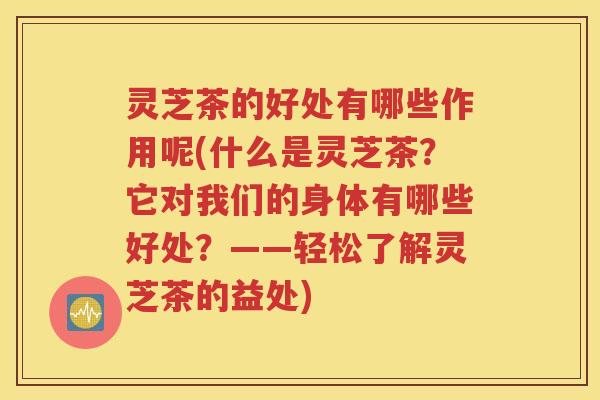 灵芝茶的好处有哪些作用呢(什么是灵芝茶？它对我们的身体有哪些好处？——轻松了解灵芝茶的益处)