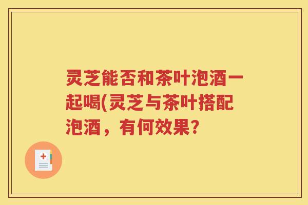 灵芝能否和茶叶泡酒一起喝(灵芝与茶叶搭配泡酒，有何效果？