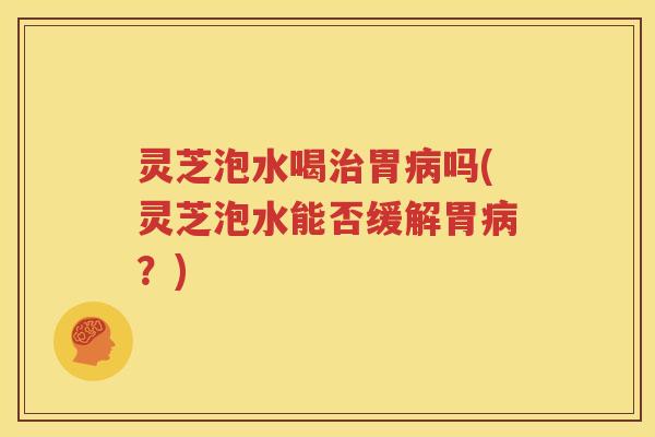 灵芝泡水喝治胃病吗(灵芝泡水能否缓解胃病？)