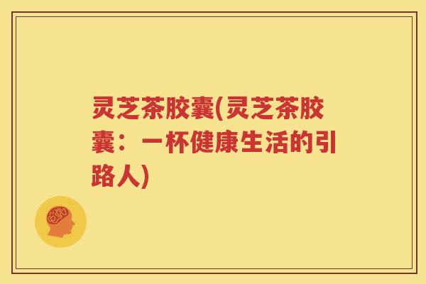 灵芝茶胶囊(灵芝茶胶囊：一杯健康生活的引路人)