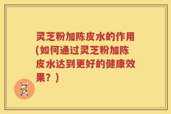 灵芝粉加陈皮水的作用(如何通过灵芝粉加陈皮水达到更好的健康效果？)