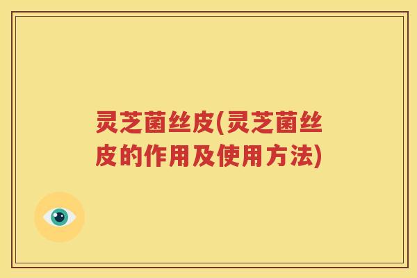 灵芝菌丝皮(灵芝菌丝皮的作用及使用方法)