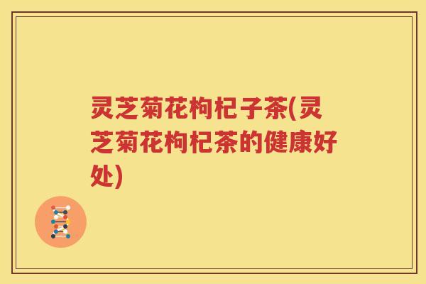 灵芝菊花枸杞子茶(灵芝菊花枸杞茶的健康好处)