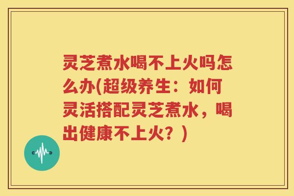 灵芝煮水喝不上火吗怎么办(超级养生：如何灵活搭配灵芝煮水，喝出健康不上火？)