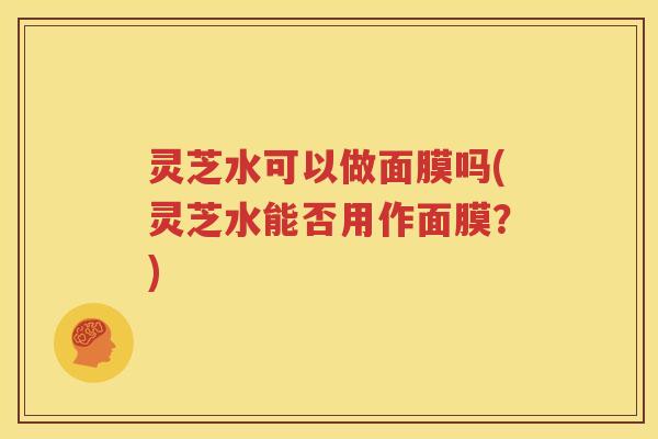 灵芝水可以做面膜吗(灵芝水能否用作面膜？)
