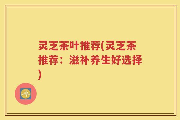 灵芝茶叶推荐(灵芝茶推荐：滋补养生好选择)