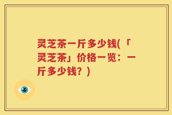 灵芝茶一斤多少钱(「灵芝茶」价格一览：一斤多少钱？)
