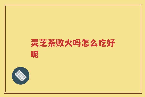 灵芝茶败火吗怎么吃好呢