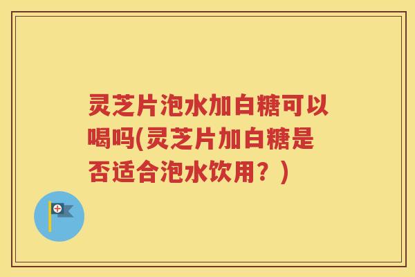 灵芝片泡水加白糖可以喝吗(灵芝片加白糖是否适合泡水饮用？)