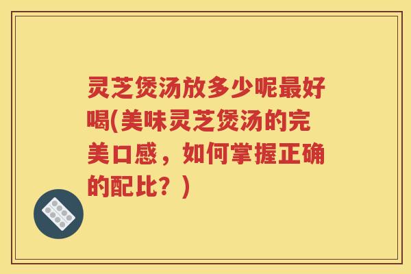 灵芝煲汤放多少呢最好喝(美味灵芝煲汤的完美口感，如何掌握正确的配比？)