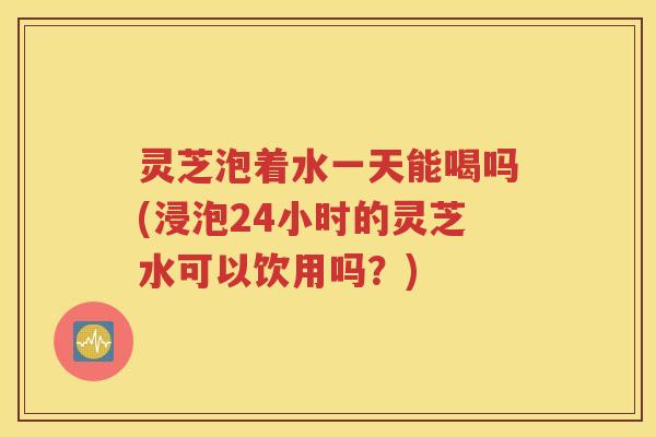 灵芝泡着水一天能喝吗(浸泡24小时的灵芝水可以饮用吗？)